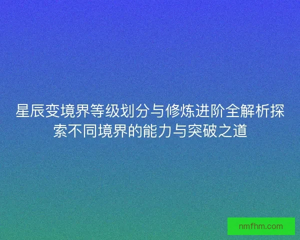 星辰变境界等级划分与修炼进阶全解析探索不同境界的能力与突破之道