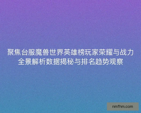 聚焦台服魔兽世界英雄榜玩家荣耀与战力全景解析数据揭秘与排名趋势观察