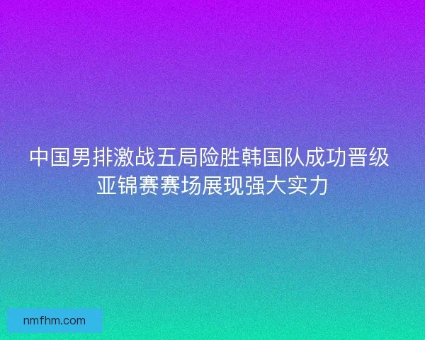 中国男排激战五局险胜韩国队成功晋级 亚锦赛赛场展现强大实力 中国男排激战五局险胜韩国队成功晋级 亚锦赛赛场展现强大实力
