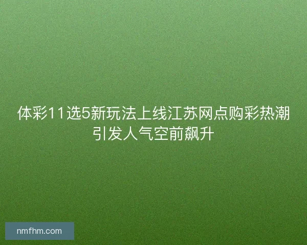体彩11选5新玩法上线江苏网点购彩热潮引发人气空前飙升 体彩11选5新玩法上线江苏网点购彩热潮引发人气空前飙升