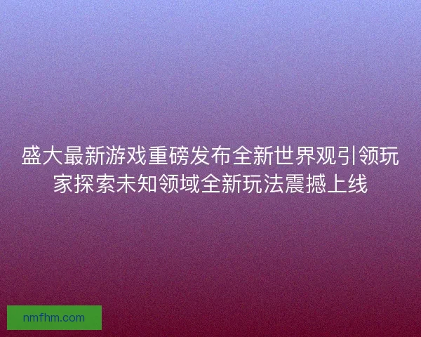 盛大最新游戏重磅发布全新世界观引领玩家探索未知领域全新玩法震撼上线 盛大最新游戏重磅发布全新世界观引领玩家探索未知领域全新玩法震撼上线