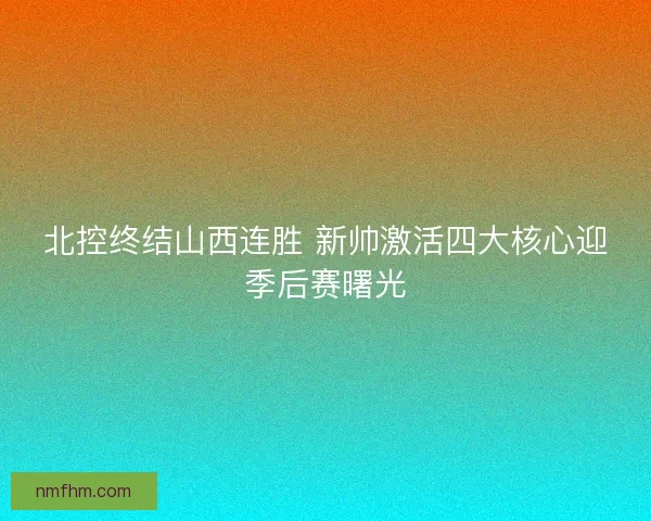 北控终结山西连胜 新帅激活四大核心迎季后赛曙光