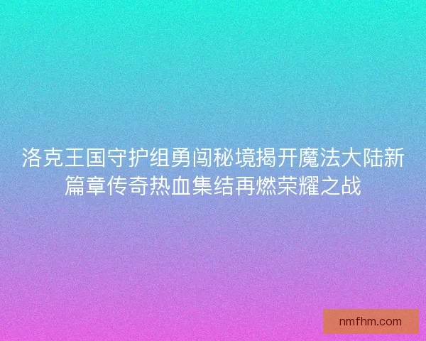 洛克王国守护组勇闯秘境揭开魔法大陆新篇章传奇热血集结再燃荣耀之战