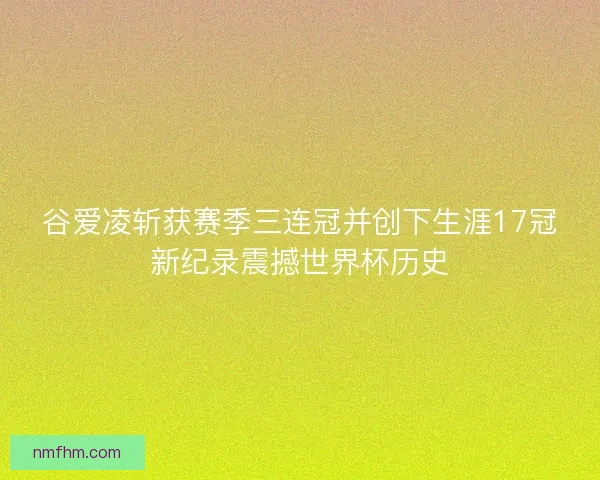 谷爱凌斩获赛季三连冠并创下生涯17冠新纪录震撼世界杯历史