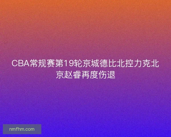 CBA常规赛第19轮京城德比北控力克北京赵睿再度伤退