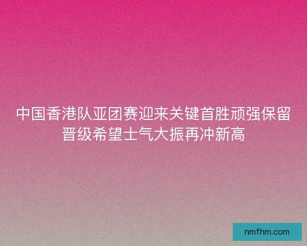 中国香港队亚团赛迎来关键首胜顽强保留晋级希望士气大振再冲新高