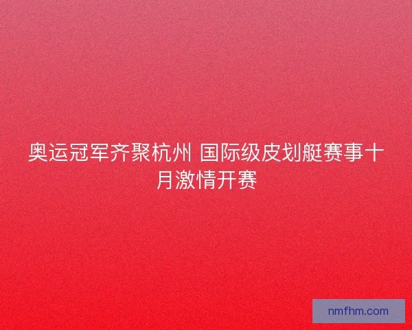 奥运冠军齐聚杭州 国际级皮划艇赛事十月激情开赛