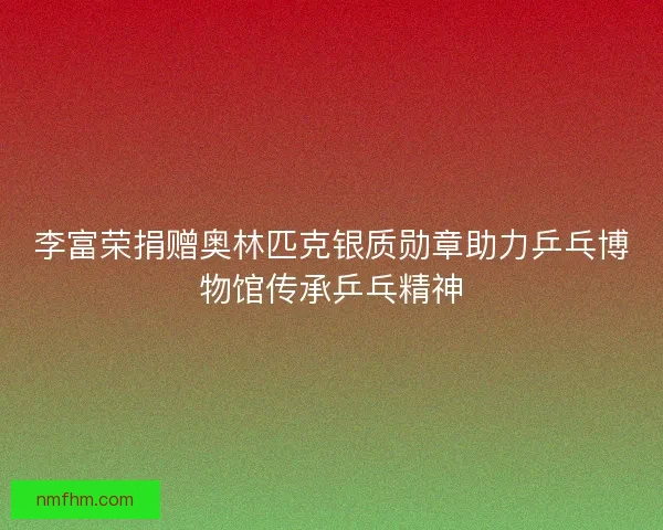 李富荣捐赠奥林匹克银质勋章助力乒乓博物馆传承乒乓精神