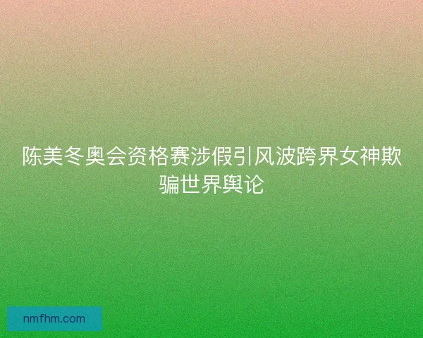 陈美冬奥会资格赛涉假引风波跨界女神欺骗世界舆论