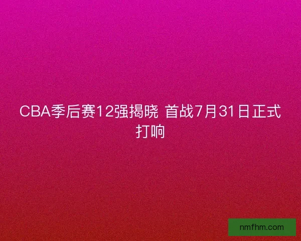 CBA季后赛12强揭晓 首战7月31日正式打响