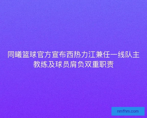 同曦篮球官方宣布西热力江兼任一线队主教练及球员肩负双重职责