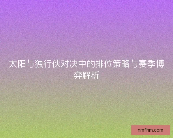 太阳与独行侠对决中的排位策略与赛季博弈解析