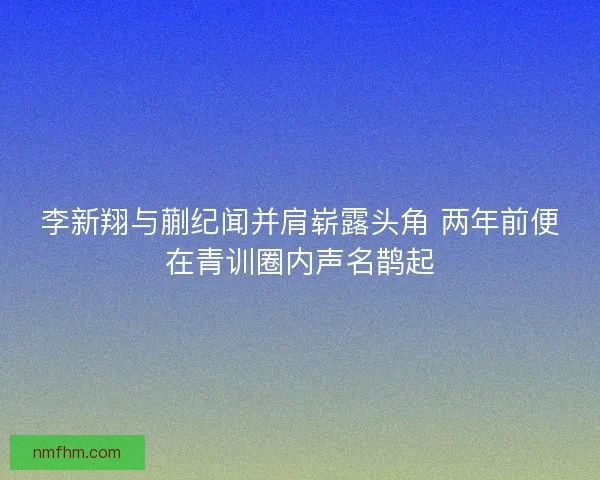 李新翔与蒯纪闻并肩崭露头角 两年前便在青训圈内声名鹊起