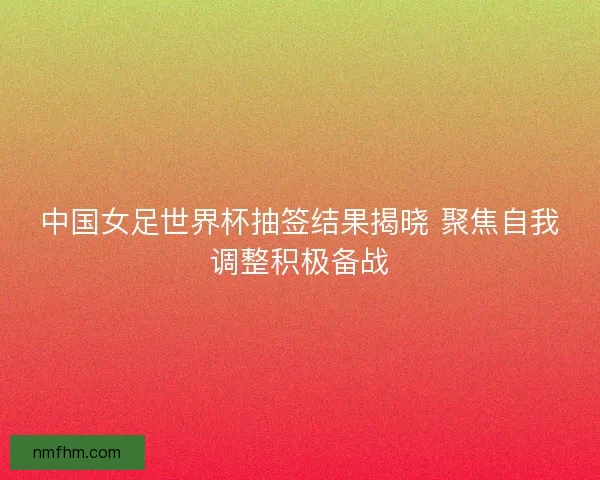 中国女足世界杯抽签结果揭晓 聚焦自我调整积极备战 中国女足世界杯抽签结果揭晓 聚焦自我调整积极备战