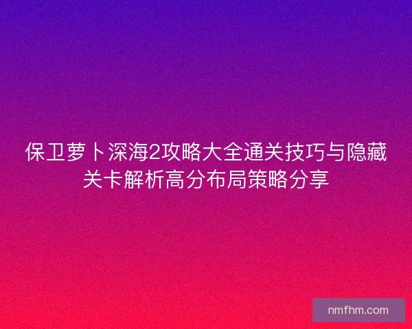 保卫萝卜深海2攻略大全通关技巧与隐藏关卡解析高分布局策略分享 保卫萝卜深海2攻略大全通关技巧与隐藏关卡解析高分布局策略分享