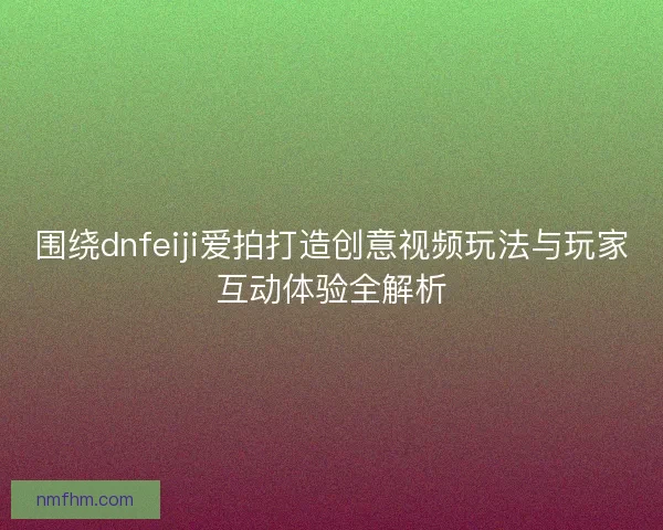 围绕dnfeiji爱拍打造创意视频玩法与玩家互动体验全解析 围绕dnfeiji爱拍打造创意视频玩法与玩家互动体验全解析