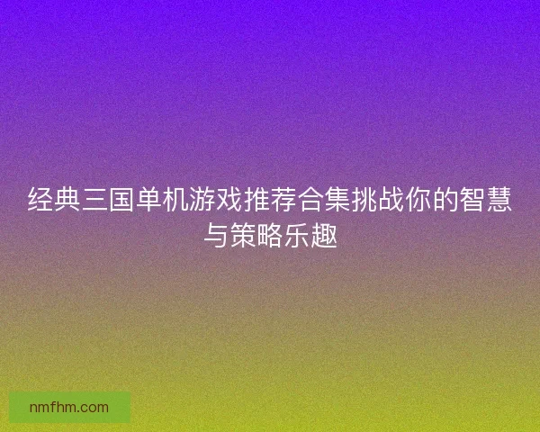 经典三国单机游戏推荐合集挑战你的智慧与策略乐趣 经典三国单机游戏推荐合集挑战你的智慧与策略乐趣