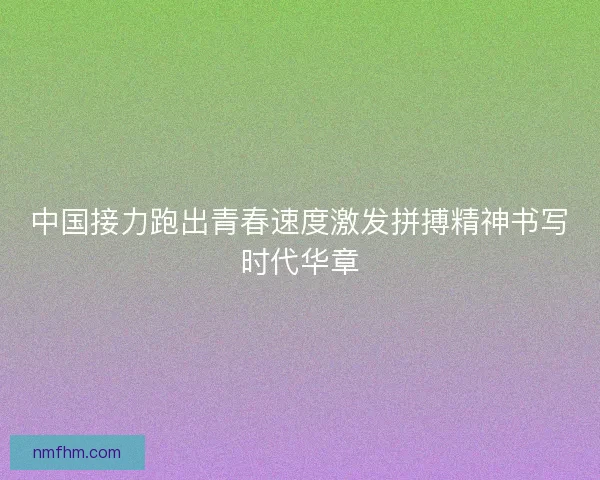 中国接力跑出青春速度激发拼搏精神书写时代华章